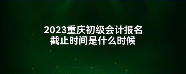2023重庆初级会计报名截止时间是什么时候-第1张图片-binance下载