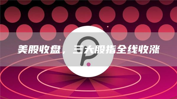 美股收盘，三大股指全线收涨-第1张图片-binance下载
