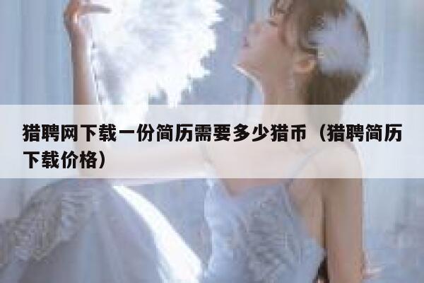 猎聘网下载一份简历需要多少猎币（猎聘简历下载价格）-第1张图片-binance下载