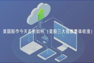 美国股市今天走势如何（美股三大指数集体收涨）