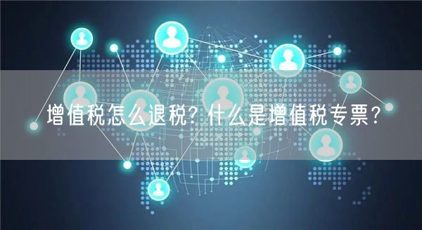 增值税怎么退税? 什么是增值税专票？-第1张图片-binance下载