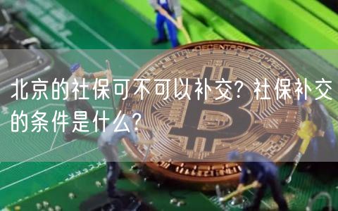北京的社保可不可以补交? 社保补交的条件是什么?-第1张图片-binance下载