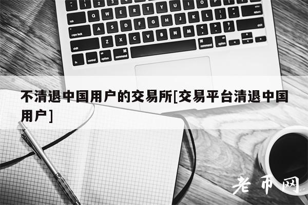 不清退中国用户的交易所[交易平台清退中国用户]-第1张图片-欧意易下载