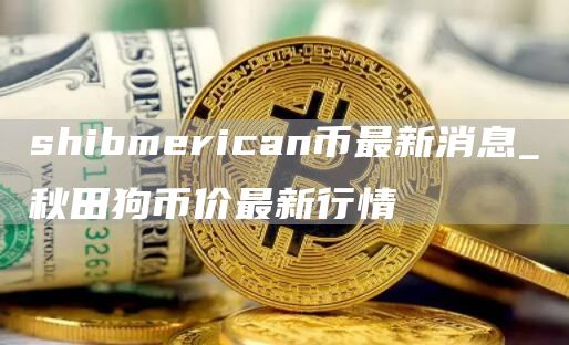 shibmerican币最新消息_秋田狗币价最新行情