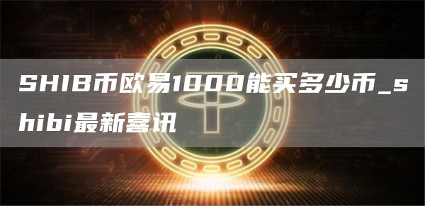 SHIB币芝麻开门1000能买多少币_shibi最新喜讯