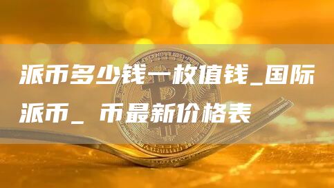 派币多少钱一枚值钱_国际派币_π币最新价格表