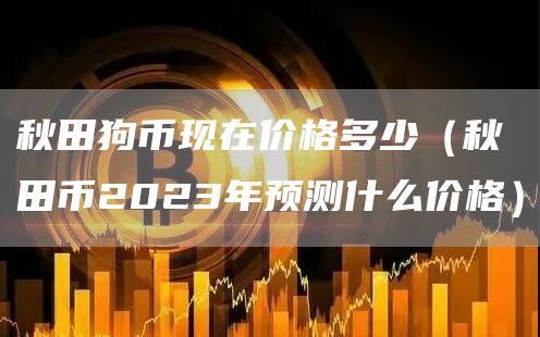 秋田狗币现在价格多少（秋田币2023年预测什么价格）