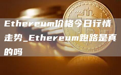 Ethereum价格今日行情走势_Ethereum跑路是真的吗