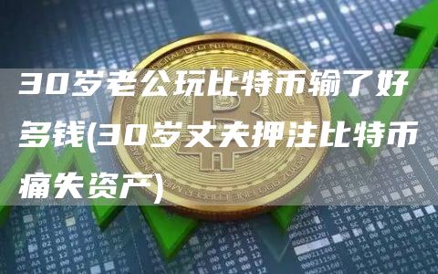 30岁老公玩比特币输了好多钱 - 30岁丈夫押注比特币痛失资产