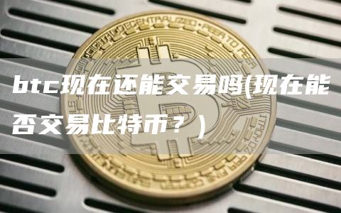 btc现在还能交易吗 - 现在能否交易比特币？