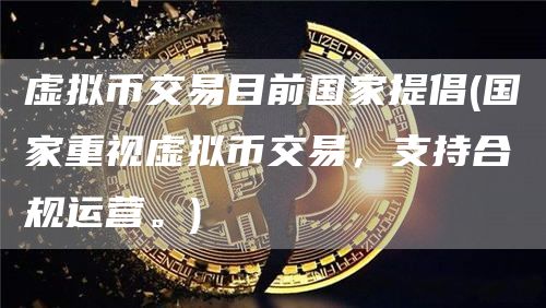 虚拟币交易目前国家提倡 - 国家重视虚拟币交易，支持合规运营。