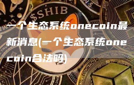 一个生态系统onecoin最新消息 - 一个生态系统onecoin合法吗