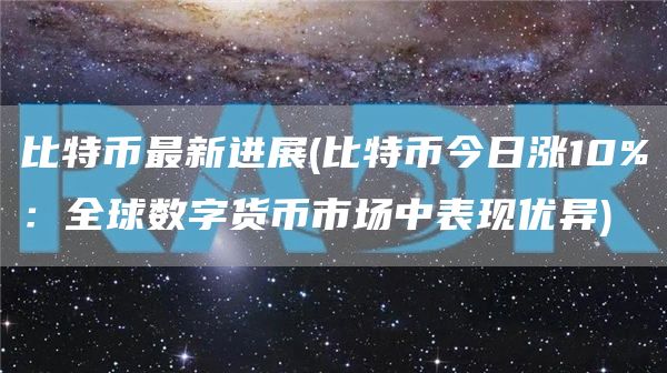 比特币最新进展 - 比特币今日涨10%：全球数字货币市场中表现优异