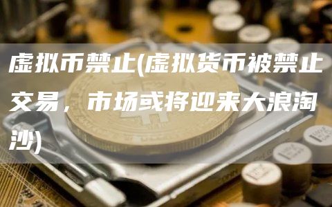 虚拟币禁止 - 虚拟货币被禁止交易，市场或将迎来大浪淘沙