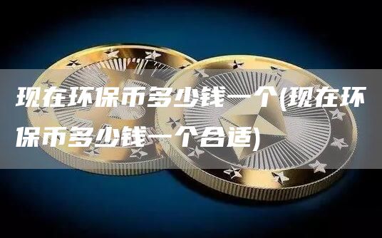 现在环保币多少钱一个 - 现在环保币多少钱一个合适