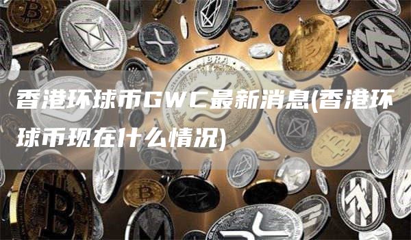 香港环球币GWC最新消息 - 香港环球币现在什么情况