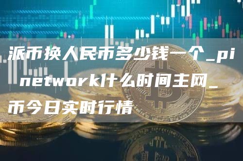 派币换人民币多少钱一个_pi network什么时间主网_π币今日实时行情