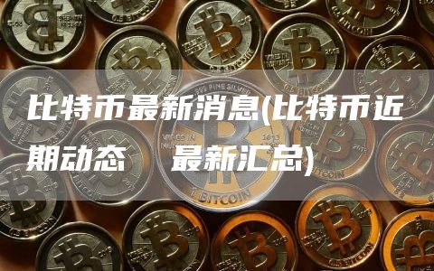 比特币最新消息 - 比特币近期动态  最新汇总