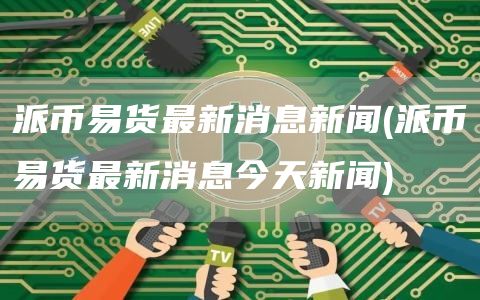 派币易货最新消息新闻 - 派币易货最新消息今天新闻