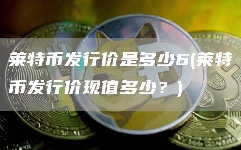 莱特币发行价是多少6 - 莱特币发行价现值多少？