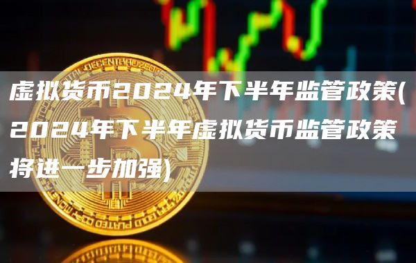 虚拟货币2024年下半年监管政策 - 2024年下半年虚拟货币监管政策将进一步加强