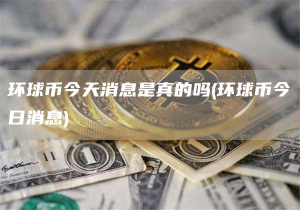 环球币今天消息是真的吗 - 环球币今日消息