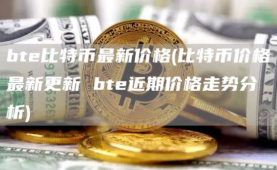 bte比特币最新价格 - 比特币价格最新更新 bte近期价格走势分析