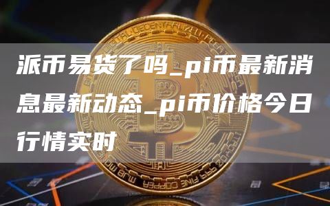 派币易货了吗_pi币最新消息最新动态_pi币价格今日行情实时
