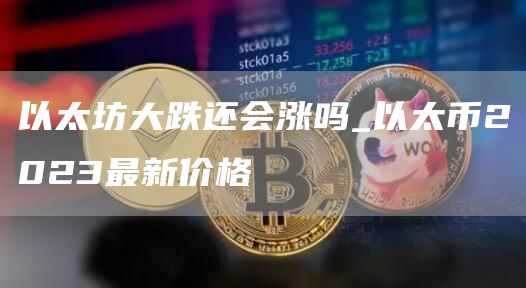 以太坊大跌还会涨吗_以太币2023最新价格