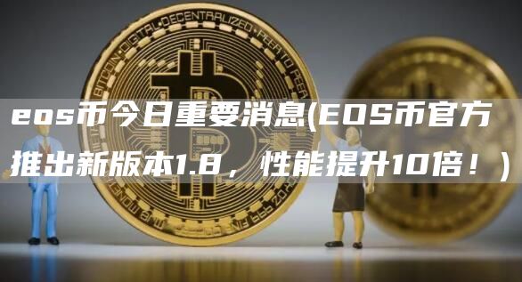 eos币今日重要消息 - EOS币官方推出新版本1.8，性能提升10倍！