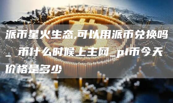 派币星火生态,可以用派币兑换吗_π币什么时候上主网_pi币今天价格是多少