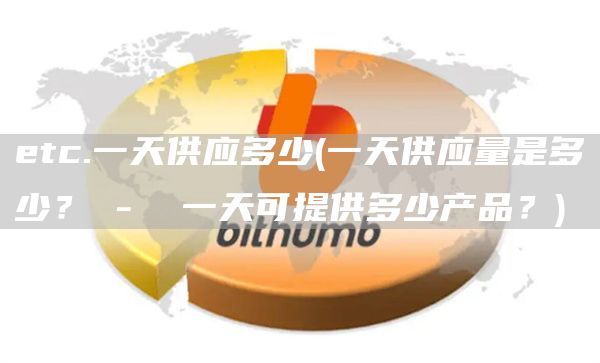 etc.一天供应多少 - 一天供应量是多少？ -  一天可提供多少产品？
