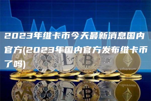 2023年维卡币今天最新消息国内官方 - 2023年国内官方发布维卡币了吗