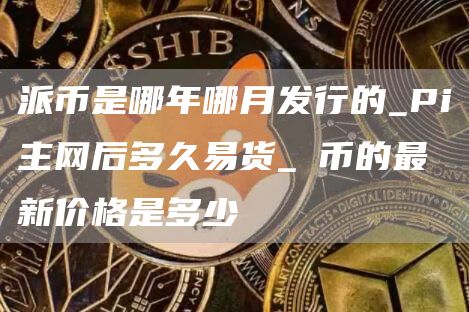 派币是哪年哪月发行的_Pi主网后多久易货_π币的最新价格是多少