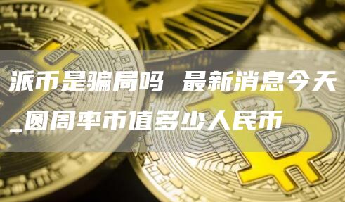 派币是骗局吗 最新消息今天_圆周率币值多少人民币