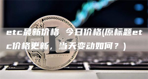 etc最新价格 今日价格 - 原标题etc价格更新，当天变动如何？