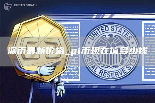 派币最新价格_pi币现在值多少钱