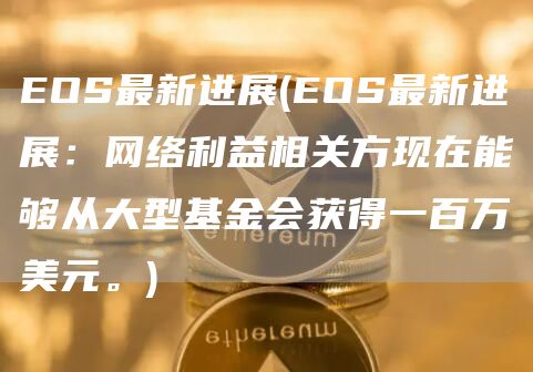 EOS最新进展 - EOS最新进展：网络利益相关方现在能够从大型基金会获得一百万美元。