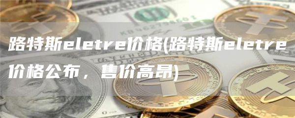 路特斯eletre价格 - 路特斯eletre价格公布，售价高昂