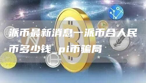 派币最新消息一派币合人民币多少钱_pi币骗局