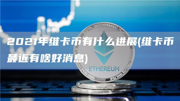 2021年维卡币有什么进展 - 维卡币最近有啥好消息