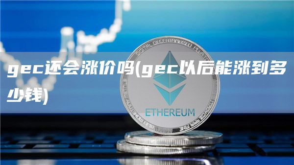 gec还会涨价吗 - gec以后能涨到多少钱