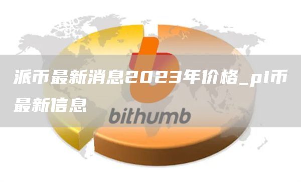 派币最新消息2023年价格_pi币最新信息