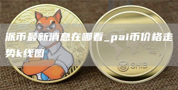 派币最新消息在哪看_pai币价格走势k线图