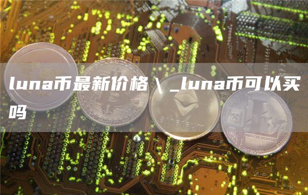 luna币最新价格＼_luna币可以买吗