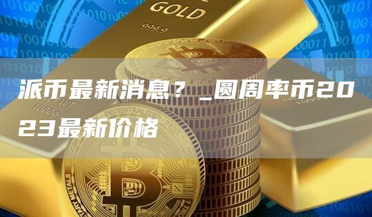 派币最新消息？_圆周率币2023最新价格
