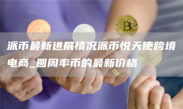 派币最新进展情况派币悦天使跨境电商_圆周率币的最新价格