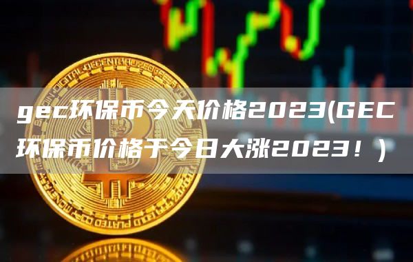 gec环保币今天价格2023 - GEC环保币价格于今日大涨2023！