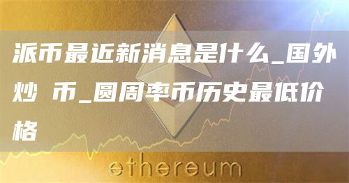 派币最近新消息是什么_国外炒π币_圆周率币历史最低价格