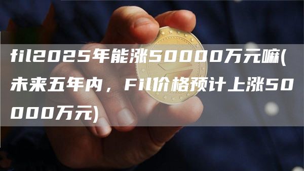 fil2025年能涨50000万元嘛 - 未来五年内，Fil价格预计上涨50000万元